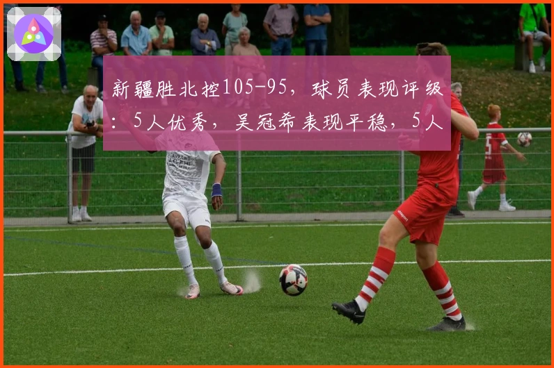新疆胜北控105-95，球员表现评级：5人优秀，吴冠希表现平稳，5人失常