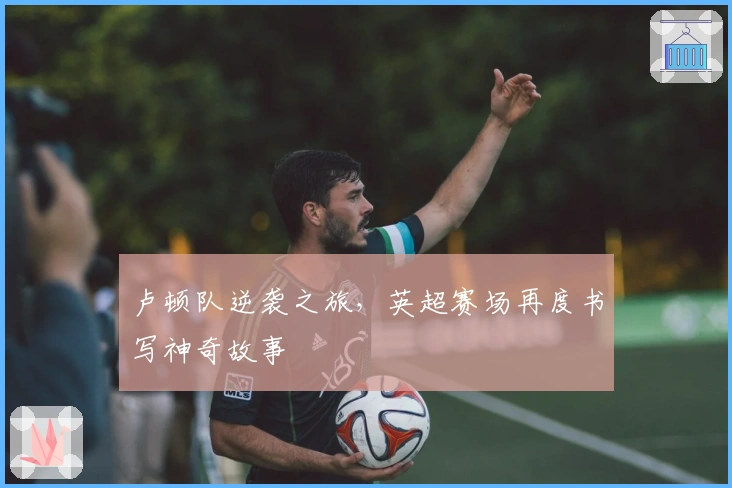 卢顿队逆袭之旅,英超赛场再度书写神奇故事