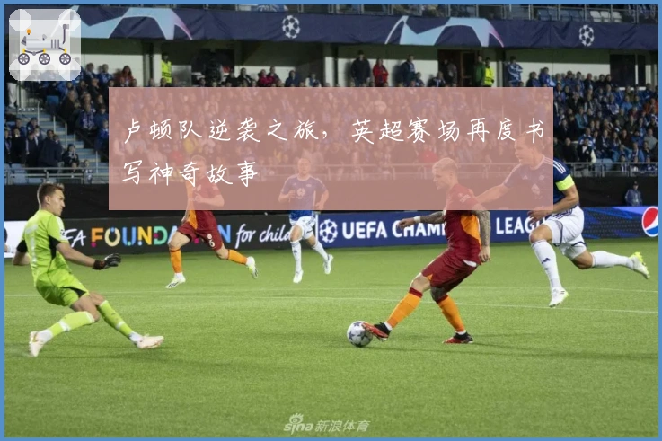 卢顿队逆袭之旅，英超赛场再度书写神奇故事