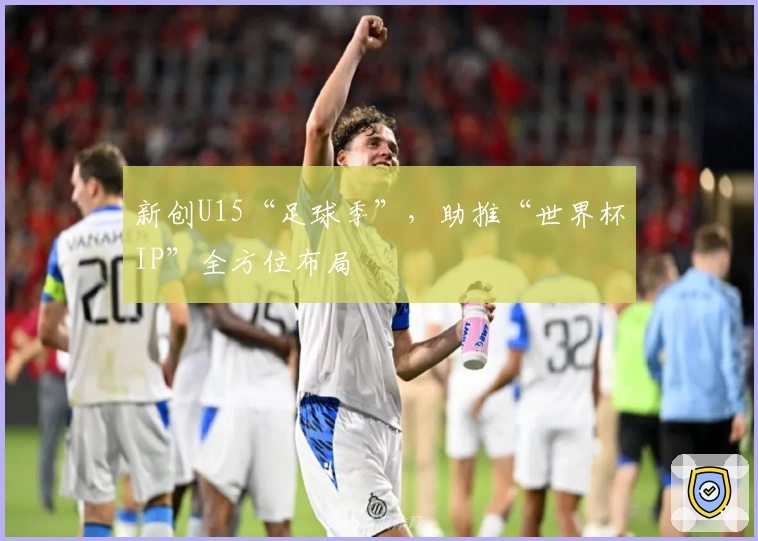 新创U15“足球季”，助推“世界杯IP”全方位布局