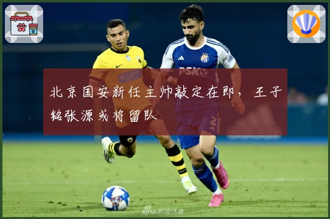 北京国安新任主帅敲定在即，王子铭张源或将留队