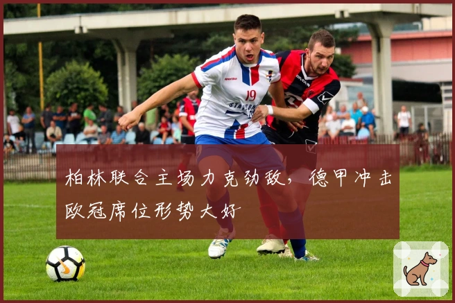 柏林联合主场力克劲敌，德甲冲击欧冠席位形势大好