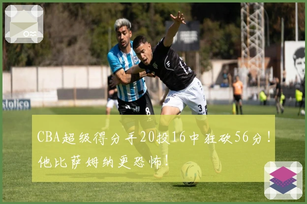 CBA超级得分手20投16中狂砍56分！他比萨姆纳更恐怖！