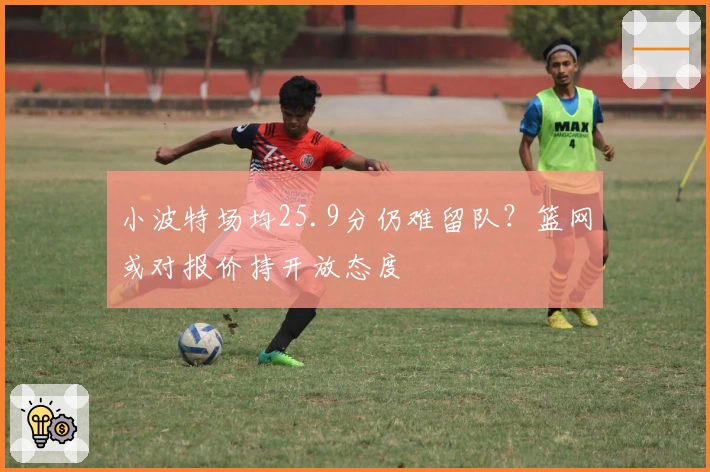 小波特场均25.9分仍难留队？篮网或对报价持开放态度