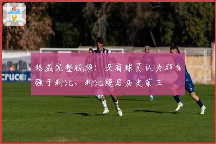 路威完整视频：没有球员认为邓肯强于科比，科比稳居历史前三