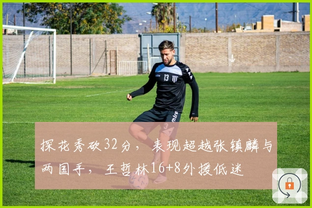 探花秀砍32分，表现超越张镇麟与两国手，王哲林16+8外援低迷