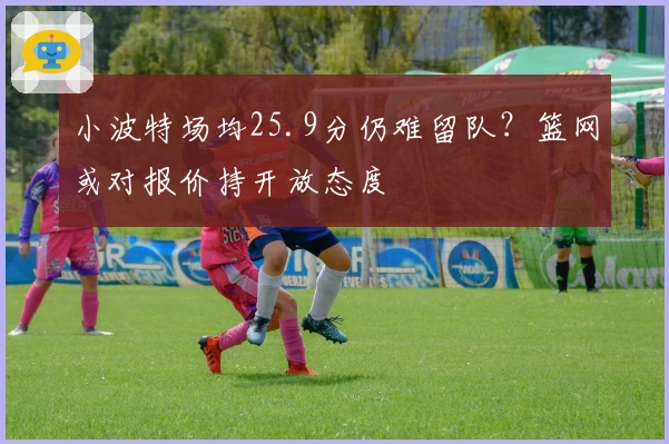 小波特场均25.9分仍难留队？篮网或对报价持开放态度