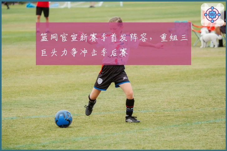 篮网官宣新赛季首发阵容,重组三巨头力争冲击季后赛