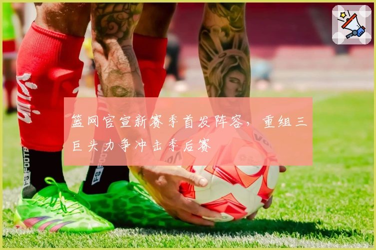 篮网官宣新赛季首发阵容，重组三巨头力争冲击季后赛