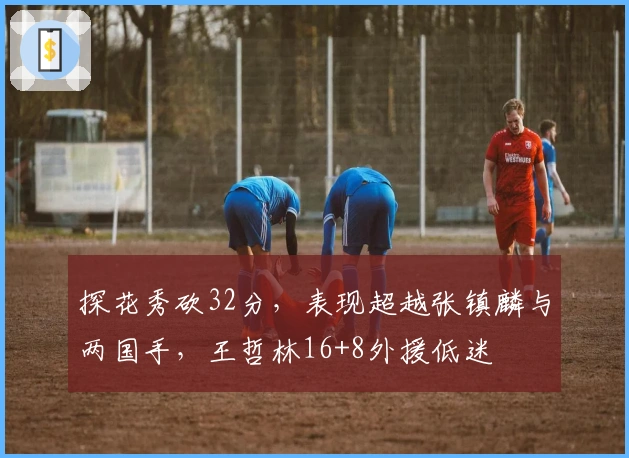 探花秀砍32分，表现超越张镇麟与两国手，王哲林16+8外援低迷