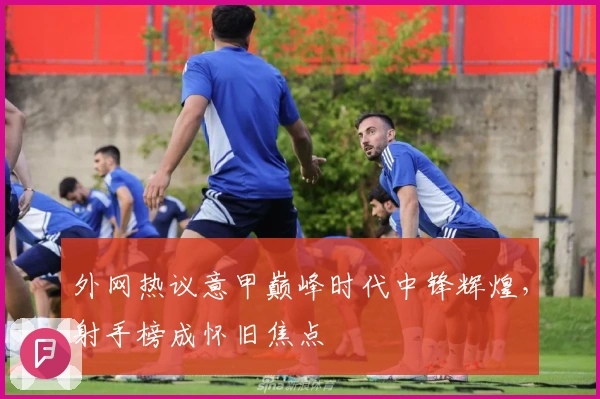 外网热议意甲巅峰时代中锋辉煌，射手榜成怀旧焦点
