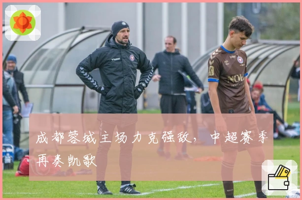 成都蓉城主场力克强敌,中超赛季再奏凯歌