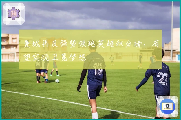 曼城再度强势领跑英超积分榜，有望实现卫冕梦想